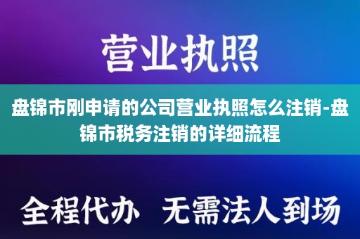 盘锦市刚申请的公司营业执照怎么注销-盘锦市税务注销的详细流程