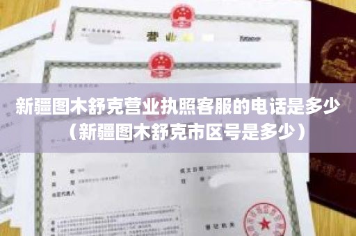 新疆图木舒克营业执照客服的电话是多少（新疆图木舒克市区号是多少）