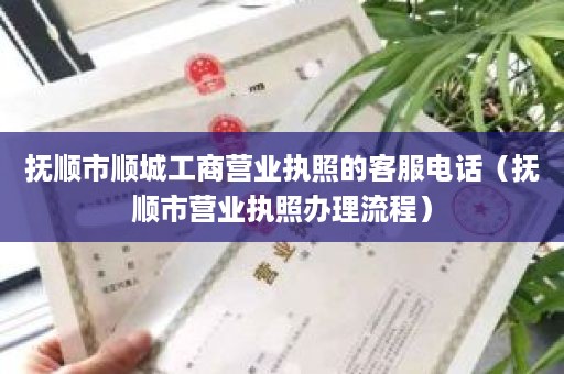 抚顺市顺城工商营业执照的客服电话（抚顺市营业执照办理流程）