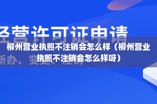 柳州营业执照不注销会怎么样（柳州营业执照不注销会怎么样呀）