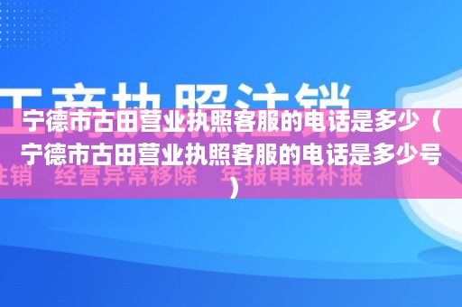 宁德市古田营业执照客服的电话是多少（宁德市古田营业执照客服的电话是多少号）