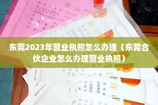 东莞2023年营业执照怎么办理（东莞合伙企业怎么办理营业执照）