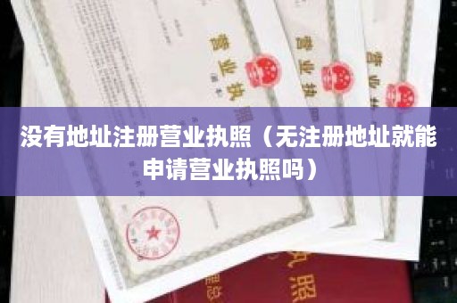 没有地址注册营业执照（无注册地址就能申请营业执照吗）