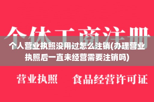 个人营业执照没用过怎么注销(办理营业执照后一直未经营需要注销吗)