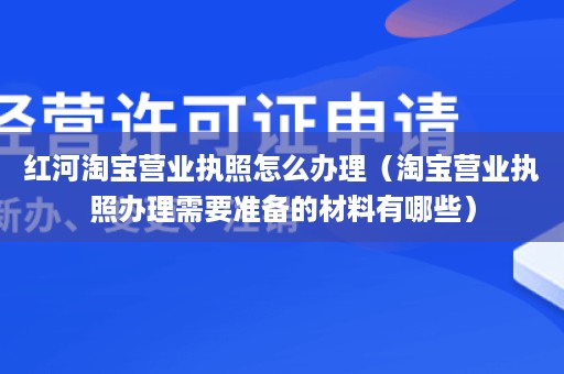 红河淘宝营业执照怎么办理（淘宝营业执照办理需要准备的材料有哪些）