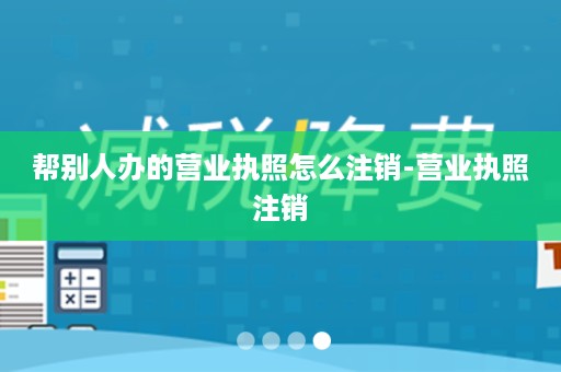 帮别人办的营业执照怎么注销-营业执照注销