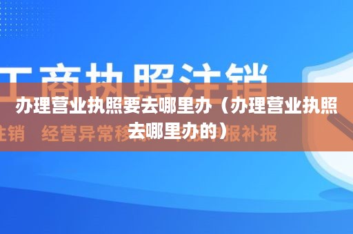 办理营业执照要去哪里办（办理营业执照去哪里办的）