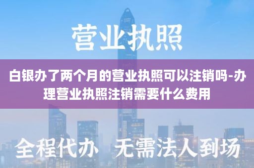 白银办了两个月的营业执照可以注销吗-办理营业执照注销需要什么费用