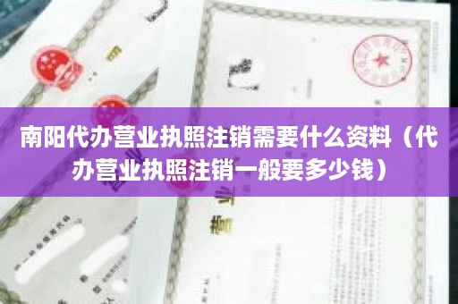 南阳代办营业执照注销需要什么资料（代办营业执照注销一般要多少钱）