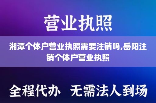 湘潭个体户营业执照需要注销吗,岳阳注销个体户营业执照