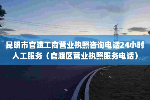 昆明市官渡工商营业执照咨询电话24小时人工服务（官渡区营业执照服务电话）