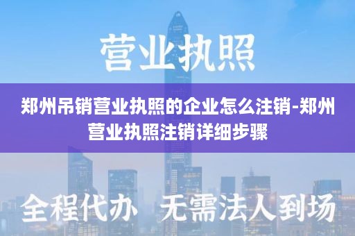 郑州吊销营业执照的企业怎么注销-郑州营业执照注销详细步骤