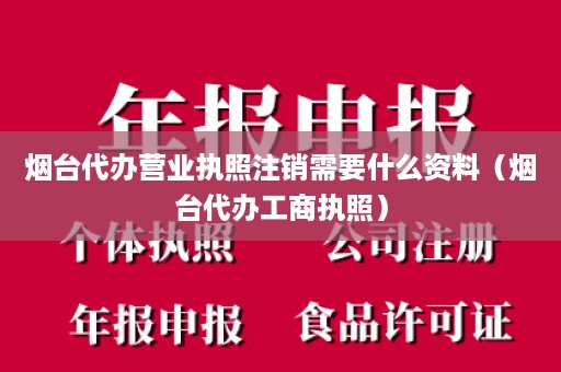 烟台代办营业执照注销需要什么资料（烟台代办工商执照）