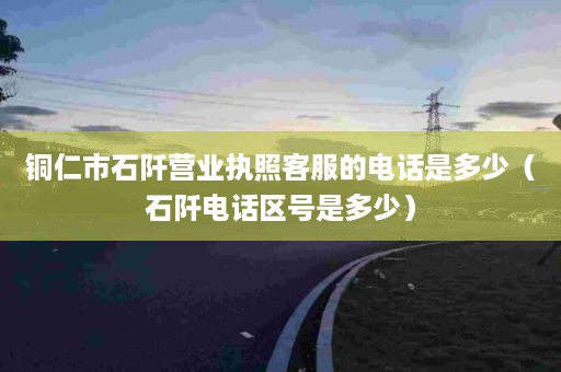 铜仁市石阡营业执照客服的电话是多少（石阡电话区号是多少）