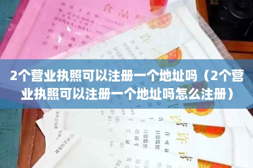 2个营业执照可以注册一个地址吗（2个营业执照可以注册一个地址吗怎么注册）