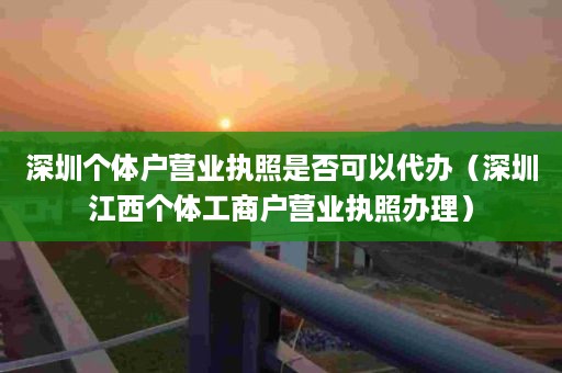 深圳个体户营业执照是否可以代办（深圳江西个体工商户营业执照办理）