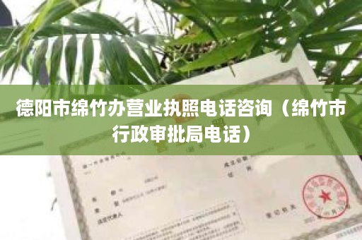 德阳市绵竹办营业执照电话咨询（绵竹市行政审批局电话）