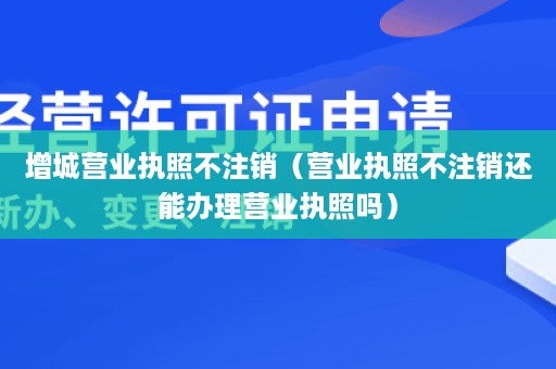 增城营业执照不注销（营业执照不注销还能办理营业执照吗）