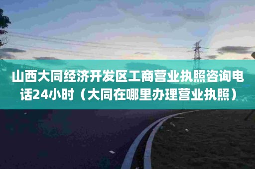 山西大同经济开发区工商营业执照咨询电话24小时（大同在哪里办理营业执照）