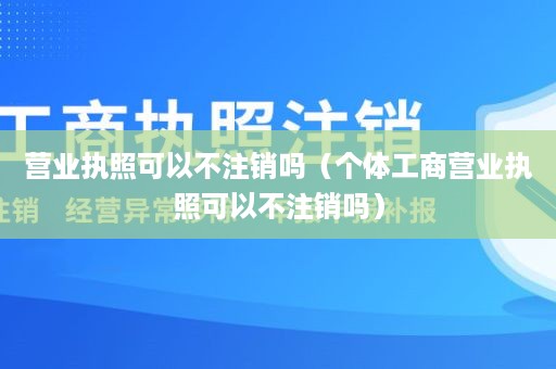 营业执照可以不注销吗（个体工商营业执照可以不注销吗）