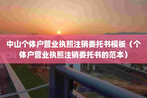 中山个体户营业执照注销委托书模板（个体户营业执照注销委托书的范本）