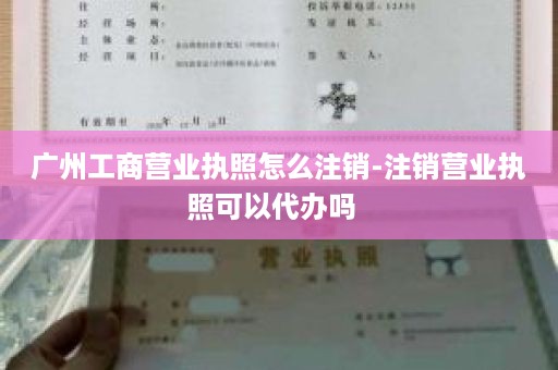 广州工商营业执照怎么注销-注销营业执照可以代办吗  