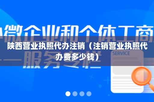 陕西营业执照代办注销（注销营业执照代办费多少钱）