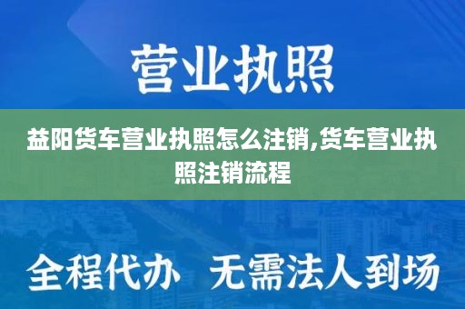 益阳货车营业执照怎么注销,货车营业执照注销流程