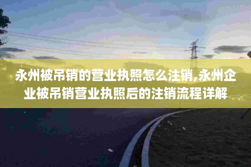 永州被吊销的营业执照怎么注销,永州企业被吊销营业执照后的注销流程详解