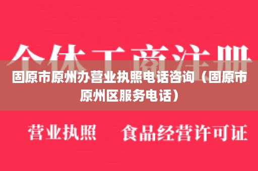 固原市原州办营业执照电话咨询（固原市原州区服务电话）