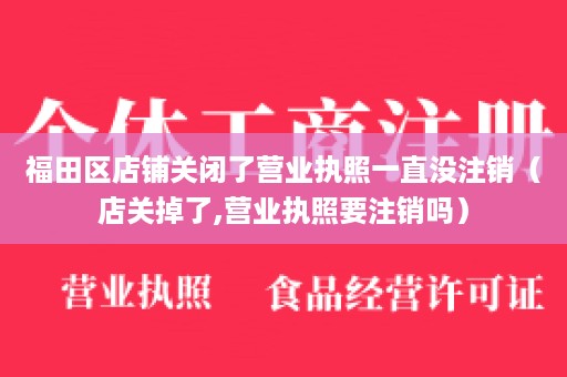 福田区店铺关闭了营业执照一直没注销（店关掉了,营业执照要注销吗）