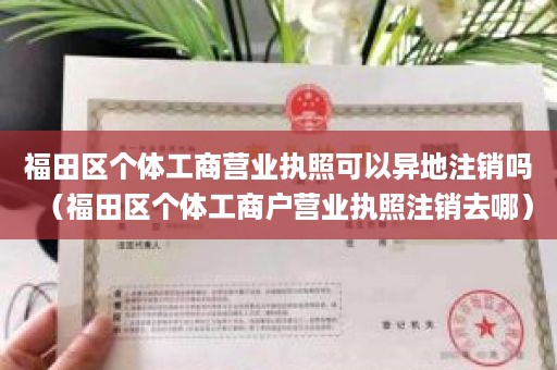 福田区个体工商营业执照可以异地注销吗（福田区个体工商户营业执照注销去哪）