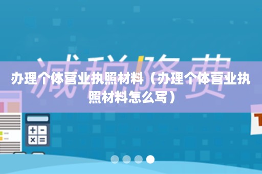 办理个体营业执照材料（办理个体营业执照材料怎么写）