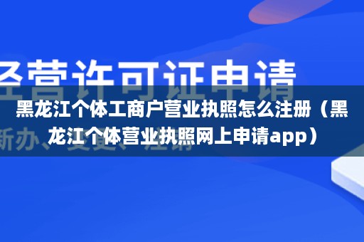 黑龙江个体工商户营业执照怎么注册（黑龙江个体营业执照网上申请app）