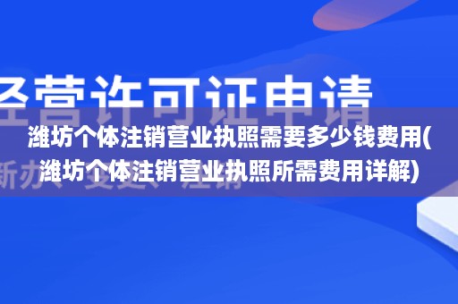 潍坊个体注销营业执照需要多少钱费用(潍坊个体注销营业执照所需费用详解)