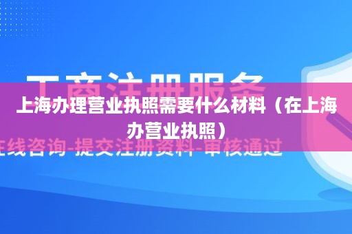 上海办理营业执照需要什么材料（在上海办营业执照）