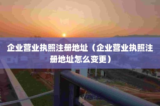 企业营业执照注册地址（企业营业执照注册地址怎么变更）