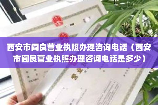 西安市阎良营业执照办理咨询电话（西安市阎良营业执照办理咨询电话是多少）