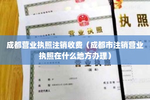 成都营业执照注销收费（成都市注销营业执照在什么地方办理）