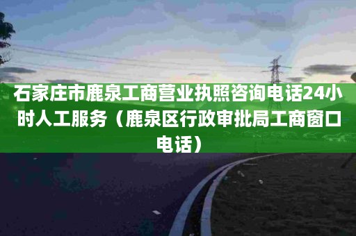 石家庄市鹿泉工商营业执照咨询电话24小时人工服务（鹿泉区行政审批局工商窗口电话）