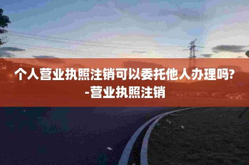 个人营业执照注销可以委托他人办理吗?-营业执照注销