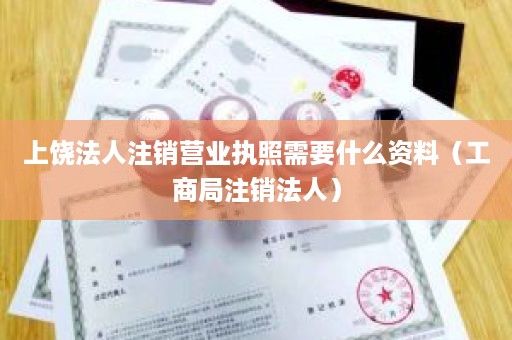 上饶法人注销营业执照需要什么资料（工商局注销法人）