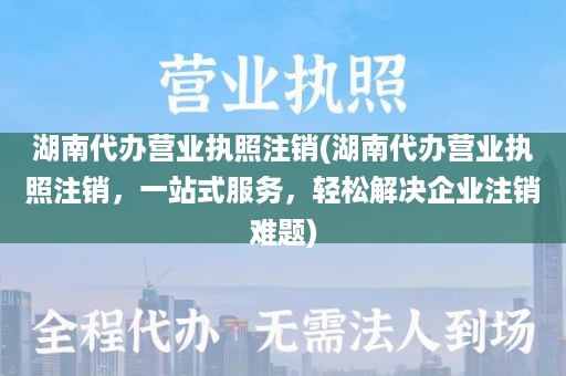 湖南代办营业执照注销(湖南代办营业执照注销，一站式服务，轻松解决企业注销难题)