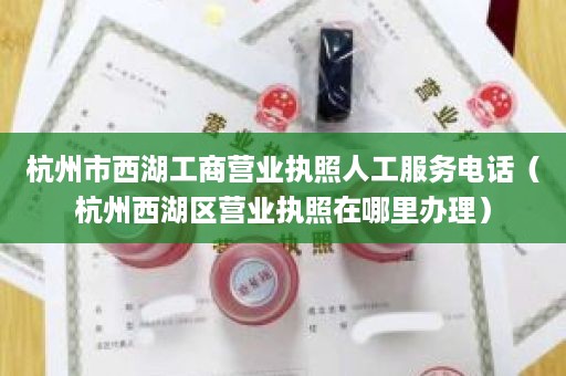 杭州市西湖工商营业执照人工服务电话（杭州西湖区营业执照在哪里办理）