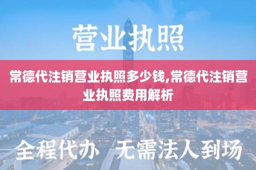 常德代注销营业执照多少钱,常德代注销营业执照费用解析