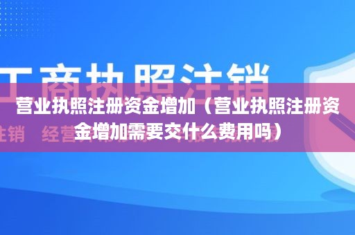 营业执照注册资金增加（营业执照注册资金增加需要交什么费用吗）