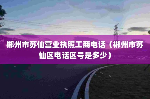 郴州市苏仙营业执照工商电话（郴州市苏仙区电话区号是多少）