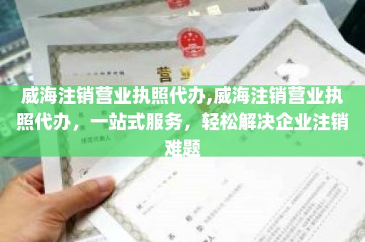 威海注销营业执照代办,威海注销营业执照代办，一站式服务，轻松解决企业注销难题