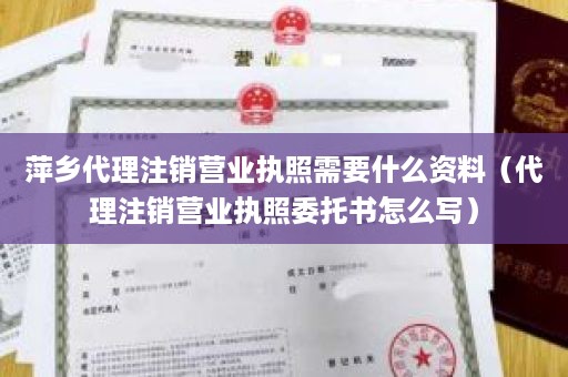 萍乡代理注销营业执照需要什么资料（代理注销营业执照委托书怎么写）