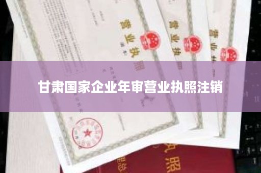 甘肃国家企业年审营业执照注销